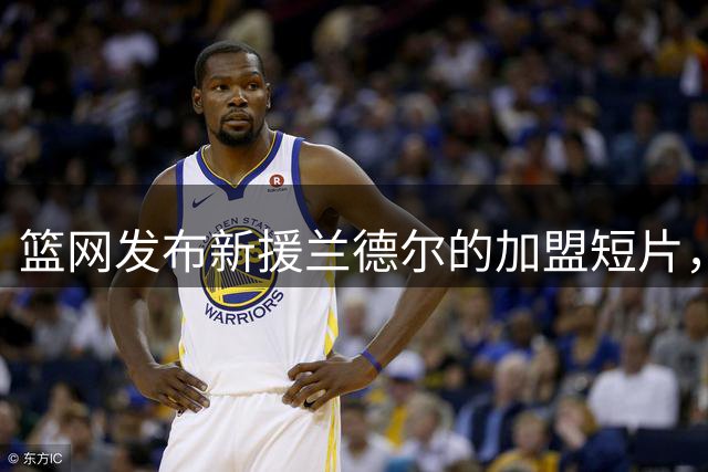 篮网发布新援兰德尔的加盟短片，开启职业生涯新篇章